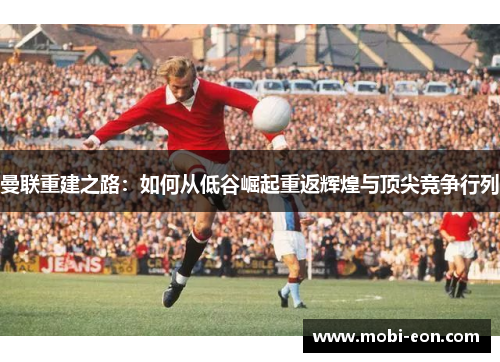 曼联重建之路：如何从低谷崛起重返辉煌与顶尖竞争行列