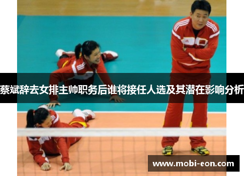 蔡斌辞去女排主帅职务后谁将接任人选及其潜在影响分析