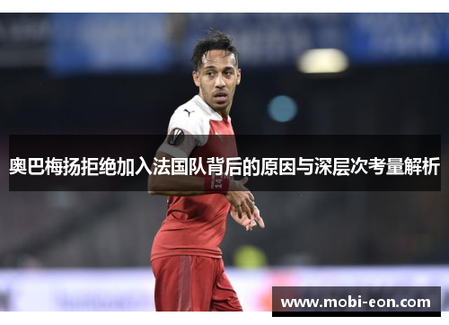 奥巴梅扬拒绝加入法国队背后的原因与深层次考量解析