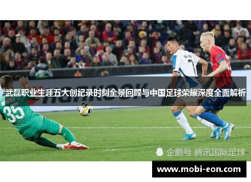 武磊职业生涯五大创纪录时刻全景回顾与中国足球荣耀深度全面解析